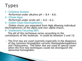 1- Cellulose Acetate:
Performed under alkaline pH = 8.4 – 8.6.
2- Citrate Agar:
Performed under acidic pH = 6.0 – 6.2.
3- Globin Chain Electrophoresis:
Globin chains are separated from Hgb allowing individual
electrophoresis of the alpha and non-alpha chains.
4- Isoelecteric Focusing (IEF):
The pH of this technique varies according to the
constituents of the molecule. It could be between 3 and 10.
 The first two are used routinely especially in the diagnosis
of the common hemoglobin variants (hemoglobinopathies)
and Thalassemia. The latter two are used in special cases
when the first two techniques could not distinguish the
abnormal hemoglobin.
 