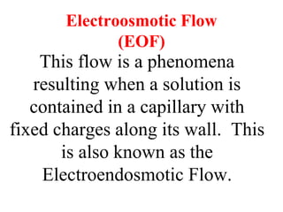 Electroosmotic Flow
(EOF)
This flow is a phenomena
resulting when a solution is
contained in a capillary with
fixed charges along its wall. This
is also known as the
Electroendosmotic Flow.
 