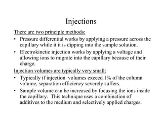 Injections
There are two principle methods:
• Pressure differential works by applying a pressure across the
capillary while it it is dipping into the sample solution.
• Electrokinetic injection works by applying a voltage and
allowing ions to migrate into the capillary because of their
charge.
Injection volumes are typically very small:
• Typically if injection volumes exceed 1% of the column
volume, separation efficiency severely suffers.
• Sample volume can be increased by focusing the ions inside
the capillary. This technique uses a combination of
additives to the medium and selectively applied charges.
 