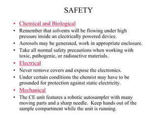 SAFETY
• Chemical and Biological
• Remember that solvents will be flowing under high
pressure inside an electrically powered device.
• Aerosols may be generated, work in appropriate enclosure.
• Take all normal safety precautions when working with
toxic, pathogenic, or radioactive materials.
• Electrical
• Never remove covers and expose the electronics.
• Under certain conditions the chemist may have to be
grounded for protection against static electricity.
• Mechanical
• The CE unit features a robotic autosampler with many
moving parts and a sharp needle. Keep hands out of the
sample compartment while the unit is running.
 