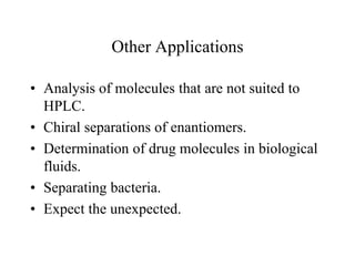 Other Applications
• Analysis of molecules that are not suited to
HPLC.
• Chiral separations of enantiomers.
• Determination of drug molecules in biological
fluids.
• Separating bacteria.
• Expect the unexpected.
 