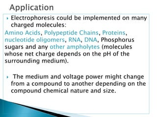  Electrophoresis could be implemented on many
charged molecules:
Amino Acids, Polypeptide Chains, Proteins,
nucleotide oligomers, RNA, DNA, Phosphorus
sugars and any other ampholytes (molecules
whose net charge depends on the pH of the
surrounding medium).
 The medium and voltage power might change
from a compound to another depending on the
compound chemical nature and size.
 