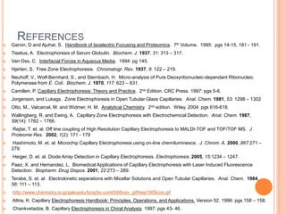 REFERENCES
 Garvin, D and Ajuhar, S. Handbook of Isoelectric Focusing and Proteomics. 7th Volume. 1995: pgs 14-15, 181 - 191.
 Tiselius, A. Electrophoresis of Serum Globulin. Biochem. J. 1937, 31: 313 – 317.
 Van Oss, C. Interfacial Forces in Aqueous Media. 1994: pg 145.
 Hjerten, S. Free Zone Electrophoresis. Chromatogr. Rev. 1937, 9: 122 – 219.
 Neuhoff, V., Wolf-Bernhard, S., and Sternbach, H. Micro-analysis of Pure Deoxyribonucleic-dependant Ribonucleic
Polymerase from E. Coli. Biochem. J. 1970, 117: 623 – 631.
 Camilleri, P. Capillary Electrophoresis: Theory and Practice. 2nd Edition. CRC Press. 1997: pgs 5-6.
 Jorgenson, and Lukags. Zone Electrophoresis in Open Tubular Glass Capillaries. Anal. Chem. 1981, 53: 1298 – 1302
 Otto, M., Valcarcel, M. and Widmer, H. M. Analytical Chemistry. 2nd edition. Wiley. 2004: pgs 616-618.
 Wallingberg, R. and Ewing, A. Capillary Zone Electrophoresis with Electrochemical Detection. Anal. Chem. 1987,
59(14): 1762 – 1766.
 Rejtar, T. et. al. Off line coupling of High Resolution Capillary Electrophoresis to MALDI-TOF and TOF/TOF MS. J
Proteome Res. 2002, 1(2): 171 - 179
 Hashimoto, M. et. al. Microchip Capillary Electrophoresis using on-line chemiluminesce. J. Chrom. A. 2000, 867:271 –
279.
 Heiger, D. et. al. Diode Array Detection in Capillary Electrophoresis. Electrophoresis. 2005, 15:1234 – 1247.
 Paez, X. and Hernandez, L. Biomedical Applications of Capillary Electrophoresis with Laser Induced Fluorescence
Detection. Biopharm. Drug Dispos. 2001, 22:273 – 289.
 Terabe, S. et. al. Electrokinetic seperations with Micellar Solutions and Open Tubular Capillaries. Anal. Chem. 1984,
56: 111 – 113.
 http://www.chemistry.or.jp/gakujutu/bcsj/bc-cont/b98nov_gif/kea1009con.gif
 Altria, K. Capillary Electrophoresis Handbook: Principles, Operations, and Applications. Version 52. 1996: pgs 158 – 158.
 Chankvetadze, B. Capillary Electrophoresis in Chiral Analysis. 1997: pgs 43- 46.
 