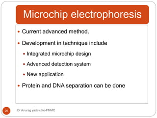 Microchip electrophoresis
Dr Anurag yadav,Bio-FMMC26
 Current advanced method.
 Development in technique include
 Integrated microchip design
 Advanced detection system
 New application
 Protein and DNA separation can be done
 
