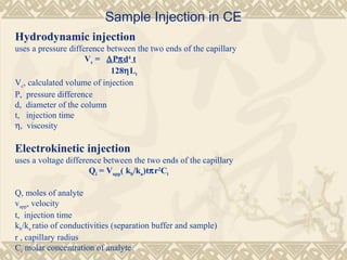 Sample Injection in CE
Hydrodynamic injection
uses a pressure difference between the two ends of the capillary
Vc = ∆Pπd4
t
128ηLt
Vc, calculated volume of injection
P, pressure difference
d, diameter of the column
t, injection time
η, viscosity
Electrokinetic injection
uses a voltage difference between the two ends of the capillary
Qi = Vapp( kb/ka)tπr2
Ci
Q, moles of analyte
vapp, velocity
t, injection time
kb/ka ratio of conductivities (separation buffer and sample)
r , capillary radius
Ci molar concentration of analyte
 