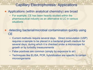 Capillary Electrophoresis: Applications
• Applications (within analytical chemistry) are broad:
– For example, CE has been heavily studied within the
pharmaceutical industry as an alternative to LC in various
situations
• detecting bacterial/microbial contamination quickly using
CE
– Current methods require several days. Direct innoculation (USP)
requires a sample to be placed in a bacterial growth medium for
several days, during which it is checked under a microscope for
growth or by turbidity measurements
– False positives are common (simply by exposure to air)
– Techniques like ELISA, PCR, hybridization are specific to certain
microorganisms
 