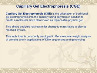 Capillary Gel Electrophoresis (CGE) is the adaptation of traditional
gel electrophoresis into the capillary using polymers in solution to
create a molecular sieve also known as replaceable physical gel.
This allows analytes having similar charge-to-mass ratios to also be
resolved by size.
This technique is commonly employed in Gel molecular weight analysis
of proteins and in applications of DNA sequencing and genotyping.
Capillary Gel Electrophoresis (CGE)
 