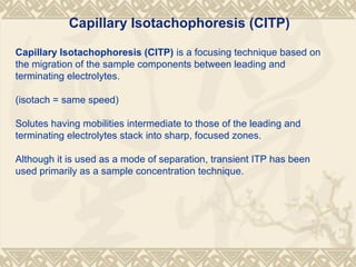 Capillary Isotachophoresis (CITP) is a focusing technique based on
the migration of the sample components between leading and
terminating electrolytes.
(isotach = same speed)
Solutes having mobilities intermediate to those of the leading and
terminating electrolytes stack into sharp, focused zones.
Although it is used as a mode of separation, transient ITP has been
used primarily as a sample concentration technique.
Capillary Isotachophoresis (CITP)
 