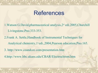 References
1.Watson G.David,pharmaceutical analysis,2nd
edi.2005,Churchill
Livingstone,Pno.333-353.
2.Frank A. Settle,Handbook of Instrumental Techniques for
Analytical chemistry,1st
edi.,2004,Pearson education,Pno.165.
3. http://www.ceandcec.com/presentation.htm
4.http://www.hbc.ukans.edu/CBAR/Electrochrom.htm
 