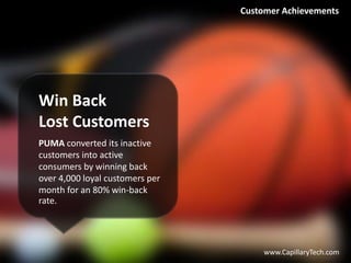 Win Back
Lost Customers
PUMA converted its inactive
customers into active
consumers by winning back
over 4,000 loyal customers per
month for an 80% win-back
rate.
www.CapillaryTech.com
Customer Achievements
 