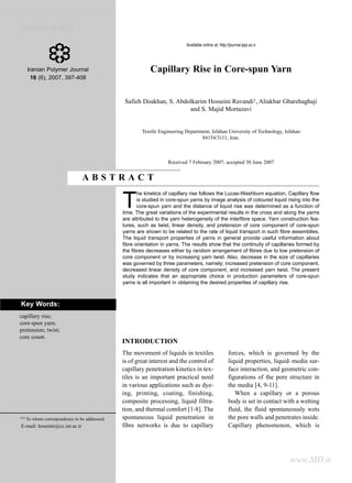 Archive of SID
            Doakhan S. et al.
                                                                            Available online at: http://journal.ippi.ac.ir




      Iranian Polymer Journal                               Capillary Rise in Core-spun Yarn
        16 (6), 2007, 397-408



                                                 Safieh Doakhan, S. Abdolkarim Hosseini Ravandi1, Aliakbar Gharehaghaji
                                                                        and S. Majid Mortazavi


                                                        Textile Engineering Department, Isfahan University of Technology, Isfahan
                                                                                   84154/3111, Iran.



                                                                    Received 7 February 2007; accepted 30 June 2007


                                 ABSTRACT
                                                       he kinetics of capillary rise follows the Lucas-Washburn equation. Capillary flow

                                                T      is studied in core-spun yarns by image analysis of coloured liquid rising into the
                                                       core-spun yarn and the distance of liquid rise was determined as a function of
                                                time. The great variations of the experimental results in the cross and along the yarns
                                                are attributed to the yarn heterogeneity of the interfibre space. Yarn construction fea-
                                                tures, such as twist, linear density, and pretension of core component of core-spun
                                                yarns are shown to be related to the rate of liquid transport in such fibre assemblies.
                                                The liquid transport properties of yarns in general provide useful information about
                                                fibre orientation in yarns. The results show that the continuity of capillaries formed by
                                                the fibres decreases either by random arrangement of fibres due to low pretension of
                                                core component or by increasing yarn twist. Also, decrease in the size of capillaries
                                                was governed by three parameters, namely; increased pretension of core component,
                                                decreased linear density of core component, and increased yarn twist. The present
                                                study indicates that an appropriate choice in production parameters of core-spun
                                                yarns is all important in obtaining the desired properties of capillary rise.



Key Words:
capillary rise;
core-spun yarn;
pretension; twist;
core count.
                                                INTRODUCTION
                                                The movement of liquids in textiles                    forces, which is governed by the
                                                is of great interest and the control of                liquid properties, liquid–media sur-
                                                capillary penetration kinetics in tex-                 face interaction, and geometric con-
                                                tiles is an important practical need                   figurations of the pore structure in
                                                in various applications such as dye-                   the media [4, 9-11].
                                                ing, printing, coating, finishing,                        When a capillary or a porous
                                                composite processing, liquid filtra-                   body is set in contact with a wetting
                                                tion, and thermal comfort [1-8]. The                   fluid, the fluid spontaneously wets
(*)   To whom correspondence to be addressed:   spontaneous liquid penetration in                      the pore walls and penetrates inside.
E-mail: hoseinir@cc.iut.ac.ir                   fibre networks is due to capillary                     Capillary phenomenon, which is




                                                                                                                                www.SID.ir
 