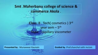 Smt .Maherbanu college of science &
commerce Akola .
Presented by : Munawwar Kaunain Guided by :Prof.chanchal rathi ma’am
Class: B . Tech( cosmetics ) 3rd
year sem – 5th
Topic : capillary viscometer
 