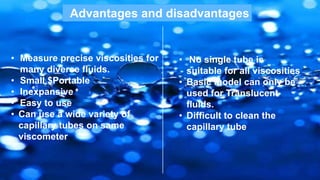 Advantages and disadvantages
• Measure precise viscosities for
many diverse fluids.
• Small $Portable
• Inexpansive
• Easy to use
• Can use a wide variety of
capillary tubes on same
viscometer
• No single tube is
suitable for all viscosities
• Basic model can only be
used for Translucent
fluids.
• Difficult to clean the
capillary tube
 