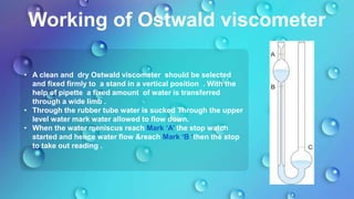 Working of Ostwald viscometer
• A clean and dry Ostwald viscometer should be selected
and fixed firmly to a stand in a vertical position . With the
help of pipette a fixed amount of water is transferred
through a wide limb .
• Through the rubber tube water is sucked Through the upper
level water mark water allowed to flow down.
• When the water meniscus reach Mark ‘A’ the stop watch
started and hence water flow &reach Mark ‘B ‘then the stop
to take out reading .
 