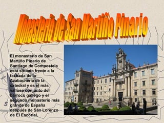 El monasterio de San
Martiño Pinario de
Santiago de Compostela
está situada frente a la
fachada de la
Azabachería de la
catedral y es el más
valioso conjunto del
barroco gallego y el
segundo monasterio más
grande de España
después de San Lorenzo
de El Escorial.
 