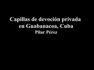 Capillas de devoción privada
en Guabanacoa, Cuba
Pilar Pérez
 