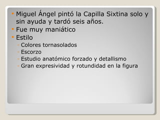 Miguel Ángel pintó la Capilla Sixtina solo y sin ayuda y tardó seis años. Fue muy maniático Estilo Colores tornasolados Escorzo Estudio anatómico forzado y detallismo Gran expresividad y rotundidad en la figura 