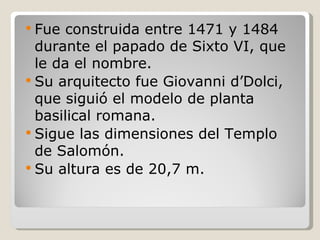 Fue construida entre 1471 y 1484 durante el papado de Sixto VI, que le da el nombre. Su arquitecto fue Giovanni d’Dolci, que siguió el modelo de planta basilical romana. Sigue las dimensiones del Templo de Salomón. Su altura es de 20,7 m. 