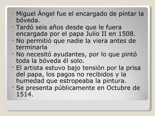 Miguel Ángel fue el encargado de pintar la bóveda. Tardó seis años desde que le fuera encargada por el papa Julio II en 1508. No permitió que nadie la viera antes de terminarla No necesitó ayudantes, por lo que pintó toda la bóveda él solo. El artista estuvo bajo tensión por la prisa del papa, los pagos no recibidos y la humedad que estropeaba la pintura. Se presenta públicamente en Octubre de 1514. 