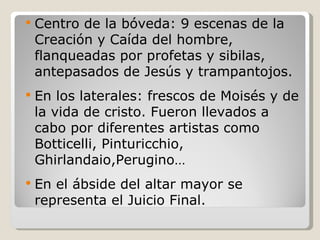 Centro de la bóveda: 9 escenas de la Creación y Caída del hombre, flanqueadas por profetas y sibilas, antepasados de Jesús y trampantojos. En los laterales: frescos de Moisés y de la vida de cristo. Fueron llevados a cabo por diferentes artistas como Botticelli, Pinturicchio, Ghirlandaio,Perugino… En el ábside del altar mayor se representa el Juicio Final. 