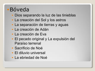 Bóveda Dios separando la luz de las tinieblas  La creación del Sol y los astros La separación de tierras y aguas  La creación de Adán La creación de Eva El pecado original y La expulsión del Paraíso terrenal  Sacrificio de Noé El diluvio universal  La ebriedad de Noé  