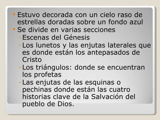 Estuvo decorada con un cielo raso de estrellas doradas sobre un fondo azul  Se divide en varias secciones Escenas del Génesis Los lunetos y las enjutas laterales que es donde están los antepasados de Cristo  Los triángulos: donde se encuentran los profetas Las enjutas de las esquinas o pechinas donde están las cuatro historias clave de la Salvación del pueblo de Dios.  
