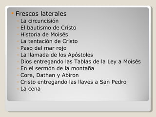 Frescos laterales La circuncisión El bautismo de Cristo Historia de Moisés La tentación de Cristo Paso del mar rojo La llamada de los Apóstoles Dios entregando las Tablas de la Ley a Moisés En el sermón de la montaña Core, Dathan y Abiron Cristo entregando las llaves a San Pedro La cena 