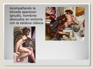 Acompañando la bóveda aparecen ignudis, hombres desnudos en sintonía con la estatua clásica. 