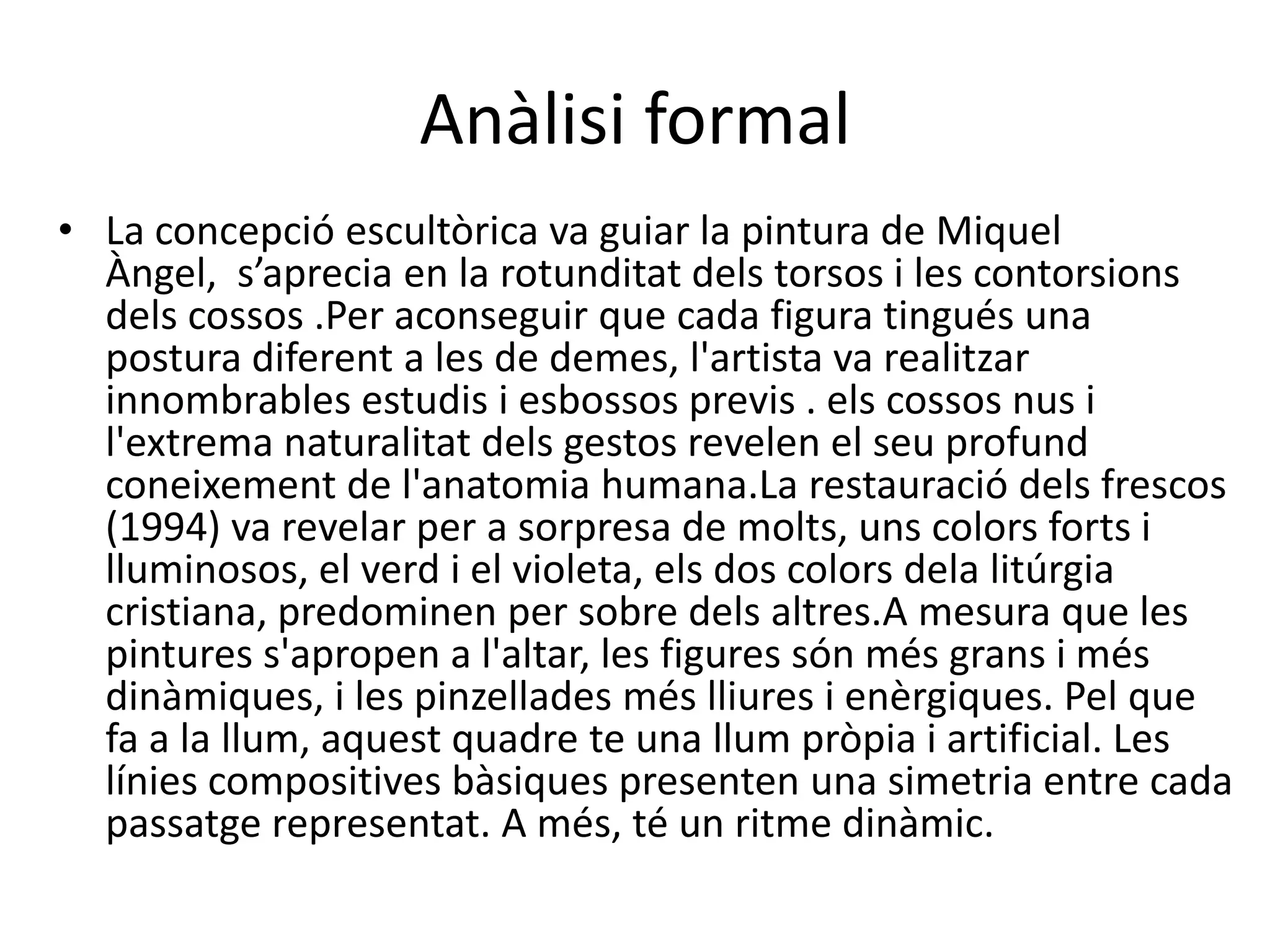Anàlisi formal
• La concepció escultòrica va guiar la pintura de Miquel
Àngel, s’aprecia en la rotunditat dels torsos i les contorsions
dels cossos .Per aconseguir que cada figura tingués una
postura diferent a les de demes, l'artista va realitzar
innombrables estudis i esbossos previs . els cossos nus i
l'extrema naturalitat dels gestos revelen el seu profund
coneixement de l'anatomia humana.La restauració dels frescos
(1994) va revelar per a sorpresa de molts, uns colors forts i
lluminosos, el verd i el violeta, els dos colors dela litúrgia
cristiana, predominen per sobre dels altres.A mesura que les
pintures s'apropen a l'altar, les figures són més grans i més
dinàmiques, i les pinzellades més lliures i enèrgiques. Pel que
fa a la llum, aquest quadre te una llum pròpia i artificial. Les
línies compositives bàsiques presenten una simetria entre cada
passatge representat. A més, té un ritme dinàmic.

 