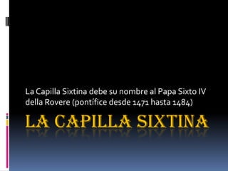 LA CAPILLA SIXTINA
La Capilla Sixtina debe su nombre al Papa Sixto IV
della Rovere (pontífice desde 1471 hasta 1484)
 
