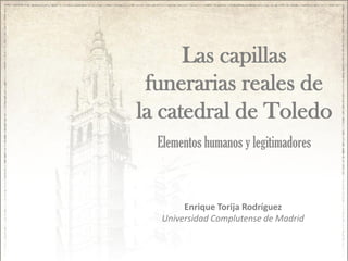 Las capillas
funerarias reales de
la catedral de Toledo
Elementos humanos y legitimadores

Enrique Torija Rodríguez
Universidad Complutense de Madrid

 