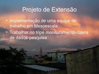 Projeto de Extensão
• Implementação de uma equipe de
  trabalho em Mesoescala
• Trabalhar no tripé monitoramento-coleta
  de dados-pesquisa
 