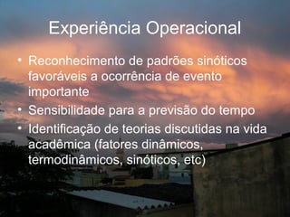 Experiência Operacional
• Reconhecimento de padrões sinóticos
  favoráveis a ocorrência de evento
  importante
• Sensibilidade para a previsão do tempo
• Identificação de teorias discutidas na vida
  acadêmica (fatores dinâmicos,
  termodinâmicos, sinóticos, etc)
 