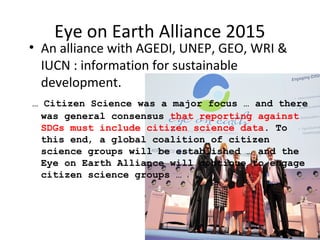 Eye on Earth Alliance 2015
• An alliance with AGEDI, UNEP, GEO, WRI &
IUCN : information for sustainable
development.
… Citizen Science was a major focus … and there
was general consensus that reporting against
SDGs must include citizen science data. To
this end, a global coalition of citizen
science groups will be established … and the
Eye on Earth Alliance will continue to engage
citizen science groups …
 