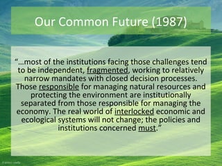 Our Common Future (1987)
“…most of the institutions facing those challenges tend
to be independent, fragmented, working to relatively
narrow mandates with closed decision processes.
Those responsible for managing natural resources and
protecting the environment are institutionally
separated from those responsible for managing the
economy. The real world of interlocked economic and
ecological systems will not change; the policies and
institutions concerned must.”
 