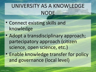 UNIVERSITY AS A KNOWLEDGE
NODE
• Connect existing skills and
knowledge
• Adopt a transdisciplinary approach;
partecipatory approach (citizen
science, open science, etc.)
• Enable knowledge transfer for policy
and governance (local level)
 