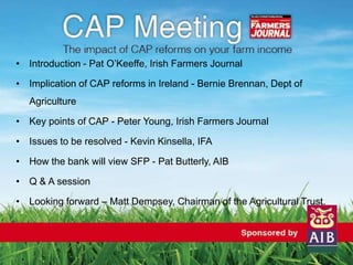 • Introduction - Pat O’Keeffe, Irish Farmers Journal
• Implication of CAP reforms in Ireland - Bernie Brennan, Dept of
Agriculture
• Key points of CAP - Peter Young, Irish Farmers Journal
• Issues to be resolved - Kevin Kinsella, IFA
• How the bank will view SFP - Pat Butterly, AIB
• Q & A session
• Looking forward – Matt Dempsey, Chairman of the Agricultural Trust.
 