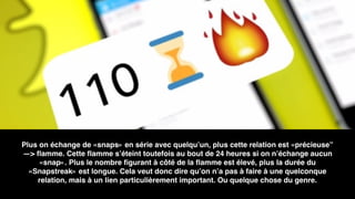 Plus on échange de «snaps» en série avec quelqu’un, plus cette relation est «précieuse”
—> ﬂamme. Cette ﬂamme s’éteint toutefois au bout de 24 heures si on n’échange aucun
«snap». Plus le nombre ﬁgurant à côté de la ﬂamme est élevé, plus la durée du
«Snapstreak» est longue. Cela veut donc dire qu’on n’a pas à faire à une quelconque
relation, mais à un lien particulièrement important. Ou quelque chose du genre.
 