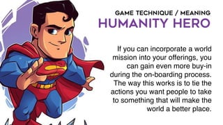 GAME TECHNIQUE / MEANING
HUMANITY HERO
If you can incorporate a world
mission into your offerings, you
can gain even more buy-in
during the on-boarding process.
The way this works is to tie the
actions you want people to take
to something that will make the
world a better place.
 
