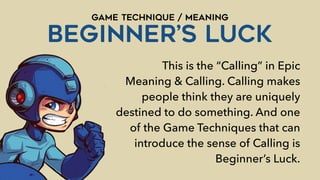 GAME TECHNIQUE / MEANING
BEGINNER’s LUCK
This is the “Calling” in Epic
Meaning & Calling. Calling makes
people think they are uniquely
destined to do something. And one
of the Game Techniques that can
introduce the sense of Calling is
Beginner’s Luck.
 