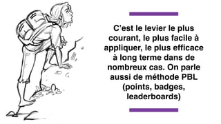 C’est le levier le plus
courant, le plus facile à
appliquer, le plus efﬁcace
à long terme dans de
nombreux cas. On parle
aussi de méthode PBL
(points, badges,
leaderboards)
 