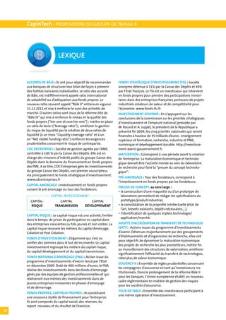 CapinTech - PROPOSITIONS DU GROUPE DE TRAVAIL 9




                           LEXIQUE


     ACCORDS DE BÂLE : Ils ont pour objectif de recommander          FONDS STRATÉGIQUE D’INVESTISSEMENT (FSI) : Société
     aux banques de structurer leur bilan de façon à prévenir        anonyme détenue à 51% par la Caisse des Dépôts et 49%
     des faillites bancaires individuelles. Le ratio des accords     par l’Etat français. Le FSI est un investisseur qui intervient
     de Bâle, est indifféremment appelé ratio international          en fonds propres pour prendre des participations minori-
     de solvabilité ou d’adéquation aux fonds propres. Le            taires dans des entreprises françaises porteuses de projets
     nouveau ratio souvent appelé “Bâle II” entrera en vigueur       industriels créateurs de valeur et de compétitivité pour
     31.12.2011 et vise à renforcer le suivi des activités de        l’économie. www.fonds-fsi.fr
     marché. D’autres ratios sont issus de la réforme dite de        INVESTISSEMENT D’AVENIR : En s’appuyant sur les
     “Bâle III” qui vise à renforcer le niveau et la qualité des     conclusions de la commission sur les priorités stratégiques
     fonds propres (“tier one et core tier one”) ; mettre en place   d’investissement et l’emprunt national (présidée par
     un ratio de levier (“leverage ratio”) ; améliorer la gestion    M. Rocard et A. Juppé), le président de la République a
     du risque de liquidité par la création de deux ratios de        présenté fin 2009, les cinq priorités nationales qui seront
     liquidité (à un mois “Liquidity coverage ratio” et à un         financées à hauteur de 35 milliards d’euros : enseignement
     an “Net stable funding ratio”) renforcer les exigences          supérieur et formation, recherche, industrie et PME,
     prudentielles concernant le risque de contrepartie.             numérique et développement durable. http://investisse-
     CDC ENTREPRISES : Société de gestion agréée par l’AMF,          ment-avenir.gouvernement.fr
     contrôlée à 100 % par la Caisse des Dépôts. Elle est en         MATURATION : Correspond à une période avant la création
     charge des missions d’intérêt public du groupe Caisse des       de l’entreprise. La maturation économique et technolo-
     Dépôts dans le domaine du financement en fonds propres          gique devrait être l’activité menée au sein du laboratoire
     des PME. A ce titre, CDC Entreprises gère les investissements   de recherche pour faire la “preuve du concept technolo-
     du groupe Caisse des Dépôts, son premier souscripteur,          gique”.
     via principalement le Fonds stratégique d’investissement.
                                                                     PRÉ-AMORÇAGE : Tour des fondateurs, correspond à
     www.cdcentreprises.fr
                                                                     l’investissement en fonds propres par les fondateurs.
     CAPITAL AMORÇAGE : Investissement en fonds propres
                                                                     PREUVE DE CONCEPT, au sens large :
     suivant le pré amorçage ou tour des fondateurs.
                                                                     •	la construction d’une maquette ou d’un prototype de
                      CAPITAL INVESTISSEMENT                         	 laboratoire permettant de rédiger les spécifications du
     	 CAPITAL-	           CAPITAL	               CAPITAL		          	 prototype/produit industriel,
      	 RISQUE	         TRANSMISSION	         DÉVELOPPEMENT          •	la consolidation de la propriété intellectuelle (état de
                                                                     	 l’art, brevets existants, dépôts nécessaires,...),
                                                                     •	l’identification de quelques triplets technologie/
     CAPITAL RISQUE : Le capital-risque est une activité, limitée
                                                                     	 application/marché.
     dans le temps, de prises de participation en capital dans
     des entreprises naissantes ou très jeunes et non cotées. Le     SOCIÉTÉ D’ACCÉLÉRATION DE TRANSFERT DE TECHNOLOGIE
     capital risque recouvre les métiers du capital Amorçage,        (SATT) : Actions issues du programme d’investissements
     Création et Post Création.                                      d’avenir. Détenues majoritairement par des groupements
                                                                     d’établissements et d’organismes de recherche, elles ont
     FONDS D’INVESTISSEMENT : Organisme qui s’est vu
                                                                     pour objectifs de dynamiser la maturation économique
     confier des sommes dans le but de les investir. Le capital
                                                                     des projets de recherche les plus prometteurs, mettre fin
     investissement regroupe les métiers du capital-risque,
                                                                     au morcellement des structures de valorisation, améliorer
     du capital développement et du capital transmission.
                                                                     significativement l’efficacité du transfert de technologies,
     FONDS NATIONAL D’AMORÇAGE (FNA) : Action issue du               créer plus de valeur économique.
     programme d’investissements d’avenir lancé par l’Etat
                                                                     SOLVENCY II : Ensemble de règles prudentielles concernant
     en décembre 2009. Doté de 400 millions d’euros, le FNA
                                                                     les compagnies d’assurance en tant qu’investisseurs ins-
     réalise des investissements dans des fonds d’amorçage
                                                                     titutionnels. Dans le prolongement de la réforme Bâle II
     gérés par des équipes de gestion professionnelles et qui
                                                                     pour les banques, l’Union européenne établit un nouveau
     réaliseront eux-mêmes des investissements dans de
                                                                     cadre réglementaire en matière de gestion des risques
     jeunes entreprises innovantes en phases d’amorçage
                                                                     pour les sociétés d’assurance.
     et de démarrage.
                                                                     TOUR DE TABLE : Ensemble des investisseurs participant à
     FONDS PROPRES, CAPITAUX PROPRES : Ils constituent
                                                                     une même opération d’investissement.
     une ressource stable de financement pour l’entreprise.
     Ils sont composés du capital social, des réserves, du
     report nouveau et du résultat de l’exercice.
10
 