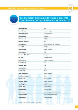 CapinTech - PROPOSITIONS DU GROUPE DE TRAVAIL 9




                  Les membres du groupe de travail 9 présents
                                                                                                                9
                  aux réunions du 29 janvier et du 28 juin 2010*

            • Benoît Jean-Jean	                                             FIST

            • Bernard Broye	                                                Réseau Entreprendre

            • Bernard Daugeras	                                             Auriga Partners

            • Bernard Maître	                                               Emerctec

            • Chahra Louafi	                                                CDC Entreprises

            • Christelle Taillardat	                                        Retis

            • Christophe Biel	                                              Centre Francilien de l’Innovation

            • Daniel Balmisse	                                              CDC Entreprises

            • Diane Sergent	                                                Inserm Transfert

            • Didier Chaton	                                                Oséo

            • Emmanuel Libaudière	                                          CompInnov

            • Eric Harlé	                                                   I-Source Gestion

            • Fabrice Richard	                                              Réseau Entreprendre

            • Francis Bécard	                                               Retis

            • Françoise Fabre	                                              CEA

            • Gérard Jacquin	                                               INRA

            • Isabelle Veil	                                                Dpixel

            • Jason Théodosiou	                                             Aureus Pharma

            • Jean-Charles Guibert	                                         CEA

            • Laurent Kott	                                                 Inria-Transfert

            • Matthieu Coutet	                                              Inserm Transfert

            • Pascal Lagarde	                                               CDC Entreprises

            • Pascale Altier	                                               Pasteur Biotop

            • Philippe Gluntz	                                              France Angels

            • Pierre Breesé	                                                Conseil en propriété industrielle

            • Roselyne Koskas	                                              Fondation Sophia Antiolis

            • Véronique Jacq	                                               CDC Entreprises



            * La liste est établie en date des 29 janvier et 28 juin 2010



                                                                                                                    11
 