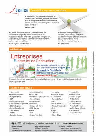 L’association vue par ses membres

                        «CapinTech est à la fois un lieu d’échange, de
                        concertation, d’action en faveur de l’innovation
                        et la technologie. Cette association dynamique
                        permet une vision transversale grâce à la diversité
                        de ses membres.»
                        Pascale Altier


«La grande réussite de CapinTech est d’avoir ouvert un                   «CapinTech : du Pragmatisme au
débat riche et pragmatique entre tous les acteurs de                     cœur des préoccupations de start-up,
l’écosystème des PME innovantes. Qu’ils soient entrepreneurs,            du Réalisme avec des réflexions partagées
valorisateurs, financiers ou accompagnateurs, ses membres                pour faire émerger des outils,
croisent expérience et idées.»                                           avec l’homme au cœur du projet.»
Pascal Lagarde, CDC Entreprises                                          Joseph Orlinski


Nos travaux




                                                                                                                      • jeromedransart@orange.fr • 06 25 57 48 24 - Crédits photos : Fotolia - Istock - Impression : abg.reprographie@wanadoo.fr
Donnez votre avis sur les groupes de travail et faites nous part de vos problématiques sur le site
www.capintech.com


Nos membres actuels
•	ADEN France                 •	EMERTEC Gestion                 •	Iris Capital              •	Pascale Altier
• Armines-Transvalor          •	FIST (CNRS)                     •	I-Source Gestion          •	Joseph Orlinski
•	Auriga Partners             •	Fondation Sophia Antipolis      •	IT-Translation            •	Etienne Krieger
•	CEA                         •	France Angels                   •	Kurma biofund             •	André Michel
• CEA Investissement          •	France Brevets                  •	Oséo                      •	Philippe Mustar
•	Cap Décisif Management      •	Genopole                        •	Réseau C.U.R.I.E.         •	Maître François
•	CDC Entreprises             • Groupe ESC Troyes               •	Réseau Entreprendre       	 Perruchot-Triboulet
•	Centre Francilien de        •	HEC Start up                    •	Retis                     •	Maître Daniel Schmidt
	 l’Innovation                •	INRA                            • Tykya                     •	Pierre Breesé
•	CETIM                       •	INRIA                           • UNICER                    • Thierry Chevalier
                                                                                                                      © CapinTech - Conception graphique :




•	Demeter Partners            •	Inserm Transfert                •	Albert Ollivier




  CapinTech - c/o Les piquantes 27 rue Bleue 75009 Paris - tél : 01 79 25 30 42 - www.capintech.com
  >	Albert Ollivier,                > Miya Pellissard-Yadan,                  > Marine Lhouillier,
  	 Président                       	 Déléguée générale                       	 Responsable communication
  	 albert.ollivier@capintech.com   	 miya.pellissard@capintech.com           	 marine.lhouillier@capintech.com
 