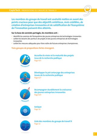 CapinTech - PROPOSITIONS DU GROUPE DE TRAVAIL 9


  Les membres du groupe de travail ont souhaité mettre en avant des
  points cruciaux pour que des objectifs ambitieux, mais crédibles, de
                                                                                                  9
  création d’entreprises innovantes et de solidification de l’écosystème
  de l’innovation puissent être atteints.
  Sur la base de constats partagés, les membres ont :
  •	   identifié les carences de l’écosystème des jeunes entreprises de technologies innovantes
  •	   calibré les besoins des porteurs de projets et des jeunes entreprises de technologies
  	    innovantes
  •	   calibré les mesures adéquates pour faire naître de futures entreprises championnes.

  Trois groupes de propositions fortes émergent.

  	
  	                                       Accroître le vivier et la maturité des projets
  	                                       issus de la recherche publique
  	                                       Page 4/5

                M                    N
                    AT U
                           R ATI O



  	                                       Développer le pré-amorçage des entreprises
  	                                       issues de la recherche publique
  	                                       Page 6/7
               PR
                    É-A              GE
                          M ORÇA



  	                                       Accompagner durablement la croissance
  	                                       des jeunes entreprises innovantes
  	                                       Page 8/9

                AM
                          ORÇAGE



  	                                       Lexique
  	                                       Page 10




  	                                       Liste des membres du groupe de travail 9
  	                                       Page 11




                                                                                                      3
 
