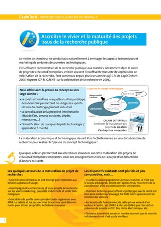 CapinTech - PROPOSITIONS DU GROUPE DE TRAVAIL 9



                                  Accroître le vivier et la maturité des projets
                                  issus de la recherche publique


              Le métier de chercheur ne conduit pas naturellement à envisager les aspects économiques et
              marketing de certaines découvertes technologiques.
              L’insuffisante confrontation de la recherche publique aux marchés, notamment dans le cadre
              de projet de création d’entreprises, et bien souvent l’insuffisante maturité des opérations de
              valorisation de la recherche, font consensus depuis plusieurs années (cf. GT5 de CapinTech en
              2005, Rapport IGF & IGAENR sur la valorisation de la recherche en 2006).

                                                                         La preuve de concept technologique
              Nous définissons la preuve du concept au sens
                                                                                                                                              • Technique
              large comme :                                                Aide au transfert
                                                                                                                          Preuve de concept : • Marché
                                                                                                                                              • PI
                                                                           à renforcer
              •	la construction d’une maquette ou d’un prototype
                                                                                                                       Besoin
              	 de laboratoire permettant de rédiger les spécifi-	                                     ADÉQUATION
                                                                                                                                  ENTREPRISE

              	 cations du prototype/produit industriel
                                                                            LABORATOIRE          Offre technologique

              •	la consolidation de la propriété intellectuelle 	
              	 (état de l’art, brevets existants, dépôts                 © CapIntech

              	 nécessaires,...)                                                               GROUPE DE TRAVAIL 5
              •	l’identification de quelques triplets technologie /               Améliorer la maturation des
              	 application / marché                                                      projets de création
                                                                                    d’entreprises innovantes

              La maturation économique et technologique devrait être l’activité menée au sein du laboratoire de
              recherche pour réaliser la “preuve du concept technologique”.


              Quelques acteurs permettent aux chercheurs d’avancer sur cette maturation des projets de
              création d’entreprises innovantes. Voici des enseignements tirés de l’analyse d’un échantillon
              d’acteurs existants.


    Les quelques acteurs de la maturation de projet de                 Les dispositifs existants sont pluriels et peu
    recherche :                                                        comparables, mais...
    •	Sont très peu nombreux et ont émergé pour répondre aux           •	si certains accompagnements se sous-traitent, ce n’est pas
    besoins apparus à l’usage.                                         le cas du pilotage du projet, de l’approche du marché et de la
                                                                       coordination avec les professionnels de branche.
    •	Accompagnent les chercheurs et leurs projets de recherche
    sur les volets marketing, propriété industrielle et veille tech-   •	l’horizon de temps pour affiner le prototype avec le client est
    nologique.                                                         bien plus lointain qu’envisagé. De forts écarts apparaissent en
                                                                       fonction des secteurs.
    •	Sont dotés de profils correspondant à des ingénieurs avec
    MBA. Le salaire et les perspectives de carrière sont détermi-      •	les besoins de financement de cette phase varient d’un
    nants pour attirer ces profils, déficitaires à ce jour.            secteur à l’autre : de 100K€ à plus de 600K€ que l’on soit en
                                                                       présence de projets en TIC, bio, micro électronique, etc.
                                                                       •	l’analyse du marché potentiel montre souvent que le marché
                                                                       initialement visé n’est pas le meilleur.
4
 