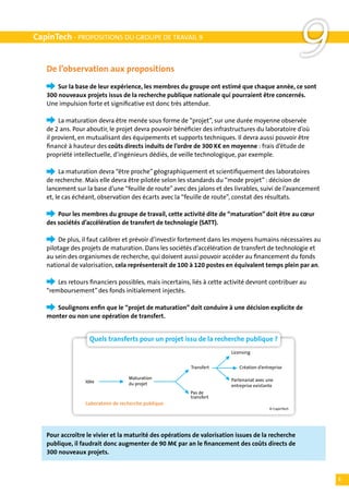 CapinTech - PROPOSITIONS DU GROUPE DE TRAVAIL 9


   De l’observation aux propositions
                                                                                                        9
   	   Sur la base de leur expérience, les membres du groupe ont estimé que chaque année, ce sont
   300 nouveaux projets issus de la recherche publique nationale qui pourraient être concernés.
   Une impulsion forte et significative est donc très attendue.

   	    La maturation devra être menée sous forme de “projet”, sur une durée moyenne observée
   de 2 ans. Pour aboutir, le projet devra pouvoir bénéficier des infrastructures du laboratoire d’où
   il provient, en mutualisant des équipements et supports techniques. Il devra aussi pouvoir être
   financé à hauteur des coûts directs induits de l’ordre de 300 K€ en moyenne : frais d’étude de
   propriété intellectuelle, d’ingénieurs dédiés, de veille technologique, par exemple.

   	    La maturation devra “être proche” géographiquement et scientifiquement des laboratoires
   de recherche. Mais elle devra être pilotée selon les standards du “mode projet” : décision de
   lancement sur la base d’une “feuille de route” avec des jalons et des livrables, suivi de l’avancement
   et, le cas échéant, observation des écarts avec la “feuille de route”, constat des résultats.

   	   Pour les membres du groupe de travail, cette activité dite de “maturation” doit être au cœur
   des sociétés d’accélération de transfert de technologie (SATT).

   	    De plus, il faut calibrer et prévoir d’investir fortement dans les moyens humains nécessaires au
   pilotage des projets de maturation. Dans les sociétés d’accélération de transfert de technologie et
   au sein des organismes de recherche, qui doivent aussi pouvoir accéder au financement du fonds
   national de valorisation, cela représenterait de 100 à 120 postes en équivalent temps plein par an.

   	   Les retours financiers possibles, mais incertains, liés à cette activité devront contribuer au
   “remboursement” des fonds initialement injectés.

   	  Soulignons enfin que le “projet de maturation” doit conduire à une décision explicite de
   monter ou non une opération de transfert.


                   Quels transferts pour un projet issu de la recherche publique ?
                                                                        Licensing


                                                         Transfert         Création d’entreprise

                                   Maturation                           Partenariat avec une
                 Idée              du projet                            entreprise existante
                                                         Pas de
                                                         transfert
                 Laboratoire de recherche publique
                                                                                          © CapinTech




   Pour accroître le vivier et la maturité des opérations de valorisation issues de la recherche
   publique, il faudrait donc augmenter de 90 M€ par an le financement des coûts directs de
   300 nouveaux projets.



                                                                                                            5
 