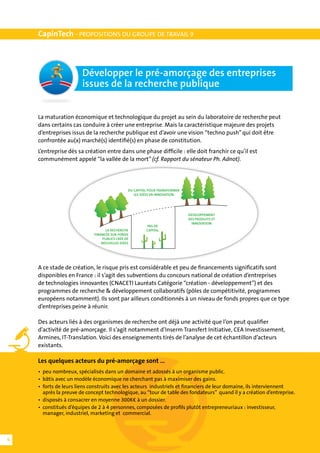 CapinTech - PROPOSITIONS DU GROUPE DE TRAVAIL 9



                       Développer le pré-amorçage des entreprises
                       issues de la recherche publique


    La maturation économique et technologique du projet au sein du laboratoire de recherche peut
    dans certains cas conduire à créer une entreprise. Mais la caractéristique majeure des projets
    d’entreprises issus de la recherche publique est d’avoir une vision “techno push” qui doit être
    confrontée au(x) marché(s) identifié(s) en phase de constitution.
    L’entreprise dès sa création entre dans une phase difficile : elle doit franchir ce qu’il est
    communément appelé “la vallée de la mort” (cf. Rapport du sénateur Ph. Adnot).




                                               DU CAPITAL POUR TRANSFORMER
                                                  LES IDÉES EN INNOVATION




                                                                             DEVELOPPEMENT
                                                                             DES PRODUITS ET
                                                                               INNOVATION
                                                        PAS DE
                                  LA RECHERCHE          CAPITAL
                            FINANCÉE SUR FONDS
                                 PUBLICS CRÉE DE
                                NOUVELLES IDÉES




    A ce stade de création, le risque pris est considérable et peu de financements significatifs sont
    disponibles en France : il s’agit des subventions du concours national de création d’entreprises
    de technologies innovantes (CNACETI Lauréats Catégorie “création - développement”) et des
    programmes de recherche & développement collaboratifs (pôles de compétitivité, programmes
    européens notamment). Ils sont par ailleurs conditionnés à un niveau de fonds propres que ce type
    d’entreprises peine à réunir.

    Des acteurs liés à des organismes de recherche ont déjà une activité que l’on peut qualifier
    d’activité de pré-amorçage. Il s’agit notamment d’Inserm Transfert Initiative, CEA Investissement,
    Armines, IT-Translation. Voici des enseignements tirés de l’analyse de cet échantillon d’acteurs
    existants.

    Les quelques acteurs du pré-amorçage sont …
    •	 peu nombreux, spécialisés dans un domaine et adossés à un organisme public.
    •	 bâtis avec un modèle économique ne cherchant pas à maximiser des gains.
    •	 forts de leurs liens construits avec les acteurs industriels et financiers de leur domaine, ils interviennent
    	 après la preuve de concept technologique, au “tour de table des fondateurs” quand il y a création d’entreprise.
    •	 disposés à consacrer en moyenne 300K€ à un dossier.
    •	 constitués d’équipes de 2 à 4 personnes, composées de profils plutôt entrepreneuriaux : investisseur,
    	 manager, industriel, marketing et commercial.



6
 
