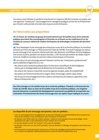 CapinTech - PROPOSITIONS DU GROUPE DE TRAVAIL 9


   Ces acteurs vont cofonder la société en investissant en moyenne 300 K€ et orienter ces projets vers
   une approche “market pull”. L’accompagnement managérial prodigué est très fort et fondamental
                                                                                                          9
   pour franchir cette période charnière dans la jeune vie de l’entreprise.



   De l’observation aux propositions
   	   En France, les membres du groupe de travail estiment que 50 sociétés issues de la recherche
   publique pourraient être accompagnées et financées en se basant sur leur expérience et sur les
   résultats du concours national de création d’entreprises de technologies innovantes des dernières
   années.
   	   Pour développer le pré-amorçage des entreprises issues de la recherche publique, les membres
   estiment qu’il faut envisager un financement de l’ordre de 150 M€. Il servirait à appuyer les acteurs
   du pré-amorçage et de nouveaux intervenants dans des domaines scientifiques et technologiques
   non encore couverts, pendant une dizaine d’années ; c’est l’horizon permettant de valider la perti-
   nence du modèle et constater les premiers retours économiques et financiers.
   	   Les acteurs du pré-amorçage devront intervenir comme des “investisseurs professionnels”
   ayant crédibilité et légitimité vis-à-vis :
   •	 des acteurs de la recherche publique (dans les domaines scientifiques et technologiques
   	 retenus par la Stratégie Nationale de Recherche et d’Innovation ou SNRI),
   •	 des acteurs des secteurs industriels concernés (grands comptes, pôles de compétitivité)
   •	 des acteurs du financement (business angels, fonds d’amorçage, capital risque, Oséo)
   •	 des structures d’accompagnement des créateurs d’entreprises (Incubateurs, pépinières, CEEI,
   	 Réseau Entreprendre, etc.)


   Pour faire émerger ces 50 sociétés issues de la recherche publique, il faudrait un financement de
   l’ordre de 150 M€. Dans ce vivier de 50 sociétés issues de la recherche publique, une vingtaine
   pourrait démontrer un potentiel de développement commercial susceptible de correspondre aux
   contraintes d’investissement des fonds d’amorçage et/ou de capital-risque impliqués en amont.




   Les dispositifs de pré-amorçage sont pluriels, mais en synthèse...
   •	 c’est un accompagnement managérial fort qui permet à l’équipe du projet d’entreprise de se consacrer au
   	 cœur de son business et de se familiariser avec l’entreprise et l’industrie.
   •	 les dossiers sont filtrés selon les critères suivants : existence d’une équipe et d’une technologie, d’une
   	 proposition de valeur à fort potentiel qu’il faut orienter vers le marché.
   •	 le suivi des dossiers se fait “sur mesure”, il n’y a pas de standard.
   •	 les dossiers sont suivis sur de courtes périodes, mais qui tendent à s’allonger, de quelques mois à deux ans,
   	 voire plus.
   •	 le financement octroyé permet de construire ou d’initier des stratégies partenariales commerciales
   	 et en matière de propriété intellectuelle (étude de marché de liberté d’exploitation, etc.).

                                                                                                                      7
 