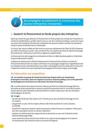 CapinTech - PROPOSITIONS DU GROUPE DE TRAVAIL 9



                      Accompagner durablement la croissance des
                      jeunes entreprises innovantes


    1. Soutenir le financement en fonds propres des entreprises
    Quels que soient les pays observés, le financement en fonds propres des entreprises innovantes en
    amont est problématique, qu’elles soient issues ou non de la recherche publique. La prise de risque
    sur l’avenir de l’entreprise est telle que l’implication des pouvoirs publics conditionne la présence
    d’acteurs privés (institutionnels ou individuels).
    En France, des mesures ciblées ont été mises en œuvre par abondement de l’État, de CDC Entreprises
    aux côtés d’investisseurs privés : elles ont donné lieu à la création des fonds de capital d’amorçage
    dits autonomes, nationaux et sectoriels ou régionaux et généralistes.
    Le financement du démarrage de ces entreprises est donc un objet de préoccupation et d’attention
    majeures des pouvoirs publics.
    L ’expérience montre que les fonds d’investissement intervenant très tôt dans la chaîne du
    financement doivent avoir les moyens de financer et accompagner longtemps et significativement
    les entreprises de leur portefeuille pour que celles-ci développent tout leur potentiel de croissance.
    L ’expérience montre aussi que la période d’accompagnement est plus longue qu’envisagée.


    De l’observation aux propositions
    	   Les membres du groupe de travail ont estimé que chaque année une cinquantaine
    d’entreprises innovantes, dont une vingtaine issue de la recherche publique, ont un fort potentiel
    de développement nécessitant une intervention des fonds d’amorçage.

    	   Le renforcement des moyens financiers alloués par l’Etat à ces fonds d’amorçage doit leur
    permettre de rester positionnés en amont du cycle de financement des JEI. Ces fonds d’investis-
    sement devront allier sélectivité, professionnalisme et taille critique pour créer les champions
    technologiques de demain.
    	   Il s’agit :
    •	 de créer des fonds dans des secteurs où il n’existe pas ou peu d’activité d’amorçage comme
    	 les écotech,
    •	 d’augmenter au plus vite les moyens alloués à des fonds existants et à créer à hauteur
    	 de 250 M€,
    •	 CapinTech ne peut que soutenir auprès des pouvoirs publics français et européens, l’idée que la
    	 part des souscripteurs privés ne soit pas majoritaire,	
    •	 de placer le renforcement des moyens financiers des fonds au coeur de l’activité du Fonds
    	 National d’Amorçage (FNA),
    •	 qu’en amont les acteurs fassent de la veille sur les ruptures technologiques et les besoins
    	 en fonds propres des entreprises dans ces secteurs émergents,
    	
8
 